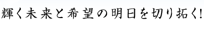 輝く未来と希望の明日を切り拓く!