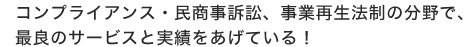 コンプライアンス・民商事訴訟、事業再生法制の分野で、最良のサービスと実績をあげている！