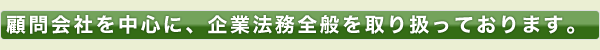 顧問会社を中心に、企業法務全般を取り扱っております。