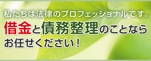 私たちは法律のプロフェッショナルです。借金と債務整理のことならお任せください！